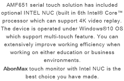 AMF651 serial touch solution has included optional INTEL NUC (built in 6th Intel® Core™ processor which can support 4K video replay. The device is operated under Windows®10 OS which support multi-touch feature. You can extensively improve working efficiency when working on either education or business environments. AbonMax touch monitor with Intel NUC is the best choice you have made.