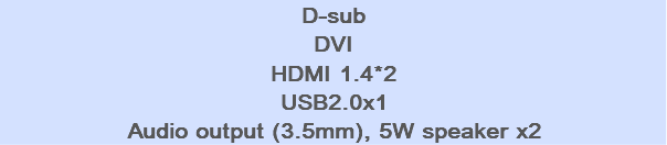 D-sub DVI HDMI 1.4*2 USB2.0x1 Audio output (3.5mm), 5W speaker x2