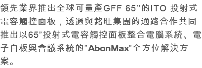 領先業界推出全球可量產GFF 65’’的ITO 投射式電容觸控面板，透過與銘旺集團的通路合作共同推出以65”投射式電容觸控面板整合電腦系統、電子白板與會議系統的”AbonMax”全方位解決方案。