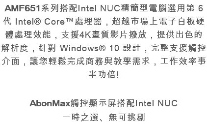 AMF651系列搭配Intel NUC精簡型電腦選用第 6 代 Intel® Core™處理器，超越市場上電子白板硬體處理效能，支援4K畫質影片撥放，提供出色的解析度，針對 Windows® 10 設計，完整支援觸控介面，讓您輕鬆完成商務與教學需求，工作效率事半功倍! AbonMax觸控顯示屏搭配Intel NUC 一時之選、無可挑剔